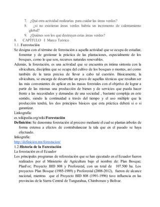 7. ¿Qué otra actividad realizarías para cuidar las áreas verdes?
8. ¿si no existieran áreas verdes habría un incremento de calentamiento
global?
9. ¿Quiénes son los que destruyen estas áreas verdes?
8. CAPÍTULO I Marco Teórico
1.1. Forestación
Se designa con el término de forestación a aquella actividad que se ocupa de estudiar,
fomentar y de gestionar la práctica de las plantaciones, especialmente de los
bosques, como lo que son, recursos naturales renovables.
Además, la forestación, es una actividad que se encuentra en íntima sintonía con la
silvicultura, disciplina que se ocupa del cultivo de los bosques o montes, así como
también de la tarea precisa de llevar a cabo tal cuestión. Básicamente, la
silvicultura, se encarga de desarrollar un poco de aquellas técnicas que resultan ser
las más convenientes de aplicar en las masas forestales con el objetivo de lograr a
partir de las mismas una producción de bienes y de servicios que pueda hacer
frente a las necesidades y demandas de una sociedad , bastante compleja en este
sentido, siendo la continuidad a través del tiempo y el uso múltiple que la
producción tendrá, los dos principios básicos que esta práctica deberá si o si
garantizar.
Linkografia:
es.wikipedia.org/wiki/Forestación
Definición: Se denomina forestación al proceso mediante el cual se plantan árboles de
forma extensa a efectos de contrabalancear la tala que en el pasado se haya
efectuado.
linkografia:
http://definicion.mx/forestacion/
1.2.Historia de la Forestación
La forestación en el Ecuador
Los principales programas de reforestación que se han ejecutado en el Ecuador fueron
realizados por el Ministerio de Agricultura bajo el nombre de: Plan Bosque;
PlanFor; Proyecto BID 808 y Proforestal, con un total de 107.500 ha. Los
proyectos Plan Bosque (1985-1989) y Proforestal (2008-2012), fueron de alcance
nacional, mientras que el Proyecto BID 808 (1991-1996) tuvo influencia en las
provincias de la Sierra Central de Tungurahua, Chimborazo y Bolívar.
 