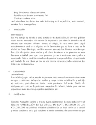 Stop the advance of the sand dunes.
Provide wood for use as domestic fuel.
Create recreational areas.
And also about the threats that exist in forestry such as pollution, water demand,
erosion, fires, among others.
3. Introducción
Introducción:
En este trabajo he llevado a cabo el tema de La forestación, ya que nos permite
crear nuevas alternativas de enseñar la importancia que tiene la naturaleza en el
entorno que nosotros vivimos como: el colegio, la casa, entre otros. Aquí
mencionaremos cual es el objetivo de la forestación que se lleva a cabo en la
ciudad de Santo Domingo, también nosotros veremos los diversos espacios que
han sido designado áreas verdes y el cómo involucrar a las personas en esta
hermosa actividad, para que estas personas ya no la destruyan sino ayuden a
construirla. Esto se dará fomentando en la persona la responsabilidad e importancia
del cuidado de una planta ya que es una especie viva que ayuda a disminuir los
índices de contaminación.
4. Antecedentes
Antecedentes:
Los árboles juegan varios papeles importantes tanto en ecosistemas naturales como
en agro ecosistemas, incluyendo: sombra y rompevientos, movilización y reciclaje
de nutrientes particularmente desde capas profundas del suelo, fijación de
nitrógeno por especies leguminosas, secuestro de carbono, hábitat para muchas
especies de aves, insectos, pequeños mamíferos, etc.
5. Justificación
Nosotras Gonzalez Daniela y Cusme Karen realizaremos la monografía sobre el
tema de FORESTACIÓN EN LA CIUDAD DE SANTO DOMINGO DE LOS
COLORADOS en donde se tomará en consideración las áreas verdes de la ciudad
y tomar conciencia en lo que concierne al medio ambiente y las consecuencias que
 