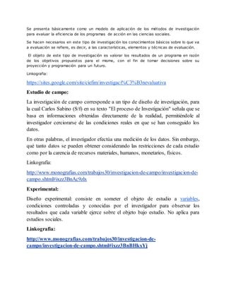 Se presenta básicamente como un modelo de aplicación de los métodos de investigación
para evaluar la eficiencia de los programas de acción en las ciencias sociales.
Se hacen necesarios en este tipo de investigación los conocimientos básicos sobre lo que va
a evaluación se refiere, es decir, a las características, elementos y técnicas de evaluación.
El objeto de este tipo de investigación es valorar los resultados de un programa en razón
de los objetivos propuestos para el mismo, con el fin de tomar decisiones sobre su
proyección y programación para un futuro.
Linkografia:
https://sites.google.com/site/ciefim/investigaci%C3%B3nevaluativa
Estudio de campo:
La investigación de campo corresponde a un tipo de diseño de investigación, para
la cual Carlos Sabino (S/f) en su texto "El proceso de Investigación" señala que se
basa en informaciones obtenidas directamente de la realidad, permitiéndole al
investigador cerciorarse de las condiciones reales en que se han conseguido los
datos.
En otras palabras, el investigador efectúa una medición de los datos. Sin embargo,
qué tanto datos se pueden obtener considerando las restricciones de cada estudio
como por la carencia de recursos materiales, humanos, monetarios, físicos.
Linkografia:
http://www.monografias.com/trabajos30/investigacion-de-campo/investigacion-de-
campo.shtml#ixzz3BnAc9zlx
Experimental:
Diseño experimental: consiste en someter el objeto de estudio a variables,
condiciones controladas y conocidas por el investigador para observar los
resultados que cada variable ejerce sobre el objeto bajo estudio. No aplica para
estudios sociales.
Linkografia:
http://www.monografias.com/trabajos30/investigacion-de-
campo/investigacion-de-campo.shtml#ixzz3BnBHkxYj
 