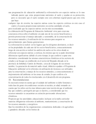 una programación de educación ambiental.La reforestación con especies nativas es lo mas
indicado puesto que estas proporcionan nutrientes al suelo y ayudan en su protección,
pero es necesario que el suelo siempre este con cobertura vegetal puesto que esto evita
que haya
cualquier tipo de erosión, las especies nativas como las especies exóticas en este caso el
ciprés y la acacia proporcionan nutrientes en ciertas cantidades al suelo,
pero recalcando que las especies nativas son las más recomendadas.
La elaboración del Programa de Educación Ambiental sirve para crear una
conciencia critica sobre el ambiente en cada uno de los socios beneficiarios y
permita promocionar el manejo adecuado y sustentable, de la conservación de
los recursos naturales y la utilización de los mismos para asegurar su
aprovechamiento para futuras generaciones.
La reforestación se realizó en los lugares que los dirigentes destinaron, es decir
en las propiedades de cada uno de los socios beneficiarios, consecuentemente
luego de esta acción se realizó los análisis de suelos en los sitios donde se
reforestar con especies nativas y exóticas, los mismos que no se pudo determinar
diferencias significativas debido al corto tiempo, lo que conllevo a optar otra
alternativa considerando las mismas características climáticas en los sectores de
estudio y un bosque ya establecido en el sector de Mojanda ubicada en la
provincia de Imbabura Cantón de Otavalo, cerca de la laguna de sus mismo
nombre. La generación de material audio visual, didáctico ayudara el Programa de
Educación ambiental en lo referente a la utilización de técnicas a ser utilizados
para la conservación y manejo de los recursos naturales, y consecuentemente el
mejoramiento del ambiente en las zonas de estudio, lo que conlleva a la
concientización de todos los involucrados en el desarrollo de este programa.
10. Recomendaciones
Es necesaria tomar en cuenta que el cuidado del ambiente se debe fomentar a
toda clase de gente sin condiciones sociales ni raciales, ni edad, tomando en
cuenta que los niños son los mas idóneos para tener noción de que al ambiente
hay que cuidarle y protegerle por que es nuestro, y considerando que los
recursos naturales se encuentran en extinción provocando alteraciones
climáticas.
Propiciar que las autoridades educacionales incluyan en la malla curricular
materias obligatorias referentes al ambiente, mantenimiento y conservación de
los recursos naturales y energéticos.
Que los miembros de las organizaciones comunitarias dedicadas a la agricultura
y ganadería ubicadas en los limites de
 