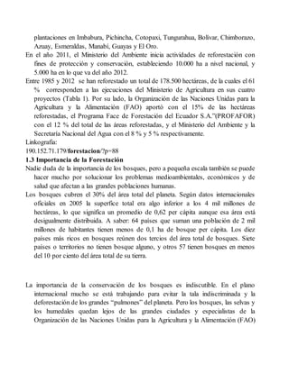 plantaciones en Imbabura, Pichincha, Cotopaxi, Tungurahua, Bolívar, Chimborazo,
Azuay, Esmeraldas, Manabí, Guayas y El Oro.
En el año 2011, el Ministerio del Ambiente inicia actividades de reforestación con
fines de protección y conservación, estableciendo 10.000 ha a nivel nacional, y
5.000 ha en lo que va del año 2012.
Entre 1985 y 2012 se han reforestado un total de 178.500 hectáreas, de la cuales el 61
% corresponden a las ejecuciones del Ministerio de Agricultura en sus cuatro
proyectos (Tabla 1). Por su lado, la Organización de las Naciones Unidas para la
Agricultura y la Alimentación (FAO) aportó con el 15% de las hectáreas
reforestadas, el Programa Face de Forestación del Ecuador S.A.”(PROFAFOR)
con el 12 % del total de las áreas reforestadas, y el Ministerio del Ambiente y la
Secretaría Nacional del Agua con el 8 % y 5 % respectivamente.
Linkografia:
190.152.71.179/forestacion/?p=88
1.3 Importancia de la Forestación
Nadie duda de la importancia de los bosques, pero a pequeña escala también se puede
hacer mucho por solucionar los problemas medioambientales, económicos y de
salud que afectan a las grandes poblaciones humanas.
Los bosques cubren el 30% del área total del planeta. Según datos internacionales
oficiales en 2005 la superfice total era algo inferior a los 4 mil millones de
hectáreas, lo que significa un promedio de 0,62 per cápita aunque esa área está
desigualmente distribuida. A saber: 64 países que suman una población de 2 mil
millones de habitantes tienen menos de 0,1 ha de bosque per cápita. Los diez
países más ricos en bosques reúnen dos tercios del área total de bosques. Siete
países o territorios no tienen bosque alguno, y otros 57 tienen bosques en menos
del 10 por ciento del área total de su tierra.
La importancia de la conservación de los bosques es indiscutible. En el plano
internacional mucho se está trabajando para evitar la tala indiscriminada y la
deforestación de los grandes “pulmones” del planeta. Pero los bosques, las selvas y
los humedales quedan lejos de las grandes ciudades y especialistas de la
Organización de las Naciones Unidas para la Agricultura y la Alimentación (FAO)
 