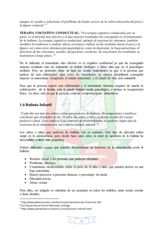 13
aunque no ayuda a solucionar el problema de fondo acerca de la sobrevaloración del peso y
la figura corporal.”7
TERAPIA COGNITIVO CONDUCTUAL: “La terapia cognitivo conductual, por su
parte, es el método más efectivo y el que mejores resultados ha conseguido en el tratamiento
de la bulimia. La terapia cognitivo-conductual, además de mejorar los síntomas, también
modifica la tendencia a realizar dietas extremas e influye en las actitudes hacia el peso y la
figura, así como otros síntomas psicopatológicos como la depresión, la baja autoestima, el
deterioro de las relaciones sociales del paciente, etcétera); de esta forma, los resultados se
mantienen a largo plazo.”8
De lo indicado el tratamiento más efectivo es el cognitivo conductual ya que ha conseguido
mejores resultado esto no solamente en ámbito biológico y físico sino que en el psicológico
también. Pero no podemos dejar de lado los demás tratamientos ya que si la persona que
padece de esta enfermedad sigue todos los tratamientos de manera disciplinaria conseguirá
mejorar su autoestima, recuperara el estado emocional, y el estado de vida será saludable.
Para que la persona supere esta enfermedad y el tratamiento funcione requiere de mucho la
colaboración de la familia, esta le puede brindar ayuda psicológica, e incluso la recuperación
física. La clave está en que la persona controle comportamiento alimentario.
1.6 Bulimia Infantil
“Cada día son más los niños y niñas que padecen de bulimia. Investigaciones científicas
concluyen que alrededor de los 10 años, las niñas y niños ya tienen noción del cuerpo
perfecto o ideal. Esto conlleva a un aumento de probabilidades de padecer algún tipo de
trastorno de la alimentación, tal como la bulimia infantil.”9
Los niños y niñas que padecen de bulimia, van en aumento. Este tipo de afección solían
surgir en la adolescencia, pero desde hace unos años, la edad de aparición de la bulimia ha
descendido a niños más pequeños.
Existen diferentes causas que pueden desencadenar un trastorno de la alimentación como la
bulimia:
 Rechazo social a las personas que padecen obesidad.
 Problemas afectivos.
 Comentarios desfavorables sobre el peso de la niña o niño, que pueden derivar en una
baja autoestima.
 Querer parecerse a personas famosas o personajes de moda.
 Obesidad previa.
 Abuso sexual.
Para ellos, ser delgado es sinónimo de ser aceptado en todos los ámbitos, tanto social, escolar
y hasta familiar.
7 http://www.webconsultas.com/bulimia/tratamiento-de-la-bulimia-281
8 Escrito por Diana Forero Morantes, bióloga
9 http://www.aperderpeso.com/ana-y-mia/bulimia-infantil.html
 