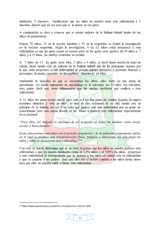 19
institución, 3 maestros manifestaron que los niños no pueden tener esta enfermedad y 2
maestras dijeron que tal vez pero que si la tenían no era grave.
A continuación se dará a conocer que si existen indicios de la Bulimia Infantil dentro de los
niños de preparatoria:
Existen 70 niños; 35 en la sección matutina y 35 en la vespertina, se realizó la investigación
en la sección vespertina. Según la investigación, 4 de 12 niños están propensos a esta
enfermedad ya que les gusta comer en exceso pero no les gusta verse gordos, de 35 niños a 7
niños y a 13 niñas las madres controlan su comida.
A 7 niños de 15 les gusta verse bien, 3 niños y 4 niñas, es decir tienen noción de tener un
cuerpo ideal, siendo este un síntoma de la bulimia infantil una de las principales razones por
la que están propensos a esta enfermedad es porque quieren parecerse a personas famosas o
personajes de moda, causando un desequilibrio alimenticio en ellos.
Analizando la situación en que se encuentran los niños, ellos están en una etapa de
aprendizaje. Un medio importante de aprendizaje es la televisión, los 35 niños ven televisión,
esto quiere decir que están influenciados por las modas, problema que conlleva a esta
enfermedad.
A 11 niños les gusta comer mucho pero solo a 4 les dan ganas de vomitar después de ingerir
bastantes alimentos y solo un niño lo hizo en dos ocasiones de su vida siendo este un
principio de la bulimia, tal vez él no sabe que padece esta esta enfermedad por su grado de
conocimiento pero esto puede llevarle en un futuro a padecer esta enfermedad, especialmente
en su juventud.
“Para ellos, ser delgado es sinónimo de ser aceptado en todos los ámbitos, tanto social,
escolar y hasta familiar.
Estas alteraciones coinciden con el período prepuberal y de la pubertad propiamente dicha,
en el cual se produce una transformación física, psíquica y emocional. En esta etapa los
niños y niñas se encuentran más vulnerables.”13
Con esto se puede determinar que es un error el pensar que los niños no pueden padecer esta
enfermedad y que en nuestra institución existe el 3.2% niños y el 5.95% de niñas, propensos
a esta enfermedad es recomendable que se instruya a los niños en cuanto esta en enfermedad
y que se capacite a los padres para que ellos den el debido cuidado a los niños desde ahora
para que ellos no puedan sufrir a futuro esta enfermedad.
13 http://www.aperderpeso.com/ana-y-mia/bulimia-infantil.html
 