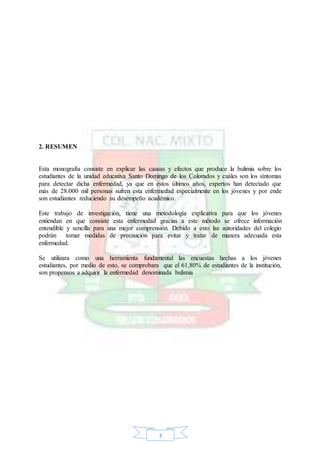 3
2. RESUMEN
Esta monografía consiste en explicar las causas y efectos que produce la bulimia sobre los
estudiantes de la unidad educativa Santo Domingo de los Colorados y cuáles son los síntomas
para detectar dicha enfermedad, ya que en estos últimos años, expertos han detectado que
más de 28.000 mil personas sufren esta enfermedad especialmente en los jóvenes y por ende
son estudiantes reduciendo su desempeño académico.
Este trabajo de investigación, tiene una metodología explicativa para que los jóvenes
entiendan en que consiste esta enfermedad gracias a este método se ofrece información
entendible y sencilla para una mejor comprensión. Debido a esto las autoridades del colegio
podrán tomar medidas de precaución para evitar y tratar de manera adecuada esta
enfermedad.
Se utilizara como una herramienta fundamental las encuestas hechas a los jóvenes
estudiantes, por medio de esto, se comprobara que el 61,80% de estudiantes de la institución,
son propensos a adquirir la enfermedad denominada bulimia
 