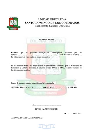 34
UNIDAD EDUCATIVA
SANTO DOMINGO DE LOS COLORADOS
Bachillerato General Unificado
CERTIFICACIÓN
Certifico que el presente trabajo de investigación, realizado por los
señores…………………………………………………………, del 3er curso paralelo…..
ha sido asesorado y revisado en todas sus partes.
Si ha cumplido todas las disposiciones reglamentarias emanadas por el Ministerio de
Educación y Cultura, conforme lo dispone el art. 200 de la LOEI, en consecuencias se
faculta su presentación.
Luego de su presentación y revisión de la Monografía,
SU NOTA FINAL (/10) ES:…………….(NÚMEROS)…………………. (LETRAS)
Lic.…………………………………….
TUTOR (A) MONOGRAFÍA
…. DE……….. DEL 2014
ANEXO 2. ENCUESTAS REALIZADAS
 