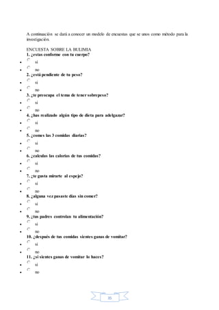 35
A continuación se dará a conocer un modelo de encuestas que se unos como método para la
investigación.
ENCUESTA SOBRE LA BULIMIA
1. ¿estas conforme con tu cuerpo?
 si
 no
2. ¿está pendiente de tu peso?
 si
 no
3. ¿te preocupa el tema de tener sobrepeso?
 si
 no
4. ¿has realizado algún tipo de dieta para adelgazar?
 si
 no
5. ¿comes las 3 comidas diarias?
 si
 no
6. ¿calculas las calorías de tus comidas?
 si
 no
7. ¿te gusta mirarte al espejo?
 si
 no
8. ¿alguna vez pasaste días sin comer?
 si
 no
9. ¿tus padres controlan tu alimentación?
 si
 no
10. ¿después de tus comidas sientes ganas de vomitar?
 si
 no
11. ¿si sientes ganas de vomitar lo haces?
 si
 no
 