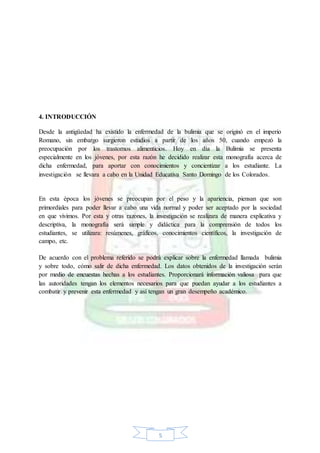 5
4. INTRODUCCIÓN
Desde la antigüedad ha existido la enfermedad de la bulimia que se originó en el imperio
Romano, sin embargo surgieron estudios a partir de los años 50, cuando empezó la
preocupación por los trastornos alimenticios. Hoy en día la Bulimia se presenta
especialmente en los jóvenes, por esta razón he decidido realizar esta monografía acerca de
dicha enfermedad, para aportar con conocimientos y concientizar a los estudiante. La
investigación se llevara a cabo en la Unidad Educativa Santo Domingo de los Colorados.
En esta época los jóvenes se preocupan por el peso y la apariencia, piensan que son
primordiales para poder llevar a cabo una vida normal y poder ser aceptado por la sociedad
en que vivimos. Por esta y otras razones, la investigación se realizara de manera explicativa y
descriptiva, la monografía será simple y didáctica para la comprensión de todos los
estudiantes, se utilizara: resúmenes, gráficos, conocimientos científicos, la investigación de
campo, etc.
De acuerdo con el problema referido se podrá explicar sobre la enfermedad llamada bulimia
y sobre todo, cómo salir de dicha enfermedad. Los datos obtenidos de la investigación serán
por medio de encuestas hechas a los estudiantes. Proporcionará información valiosa para que
las autoridades tengan los elementos necesarios para que puedan ayudar a los estudiantes a
combatir y prevenir esta enfermedad y así tengan un gran desempeño académico.
 