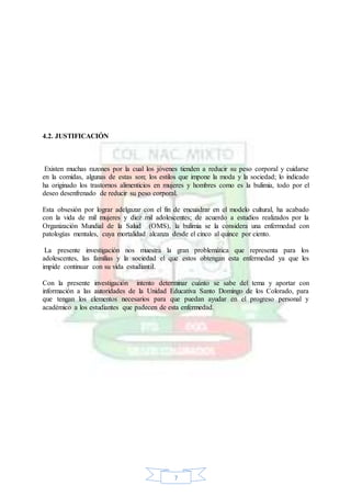 7
4.2. JUSTIFICACIÓN
Existen muchas razones por la cual los jóvenes tienden a reducir su peso corporal y cuidarse
en la comidas, algunas de estas son; los estilos que impone la moda y la sociedad; lo indicado
ha originado los trastornos alimenticios en mujeres y hombres como es la bulimia, todo por el
deseo desenfrenado de reducir su peso corporal.
Esta obsesión por lograr adelgazar con el fin de encuadrar en el modelo cultural, ha acabado
con la vida de mil mujeres y diez mil adolescentes; de acuerdo a estudios realizados por la
Organización Mundial de la Salud (OMS), la bulimia se la considera una enfermedad con
patologías mentales, cuya mortalidad alcanza desde el cinco al quince por ciento.
La presente investigación nos muestra la gran problemática que representa para los
adolescentes, las familias y la sociedad el que estos obtengan esta enfermedad ya que les
impide continuar con su vida estudiantil.
Con la presente investigación intento determinar cuánto se sabe del tema y aportar con
información a las autoridades de la Unidad Educativa Santo Domingo de los Colorado, para
que tengan los elementos necesarios para que puedan ayudar en el progreso personal y
académico a los estudiantes que padecen de esta enfermedad.
 