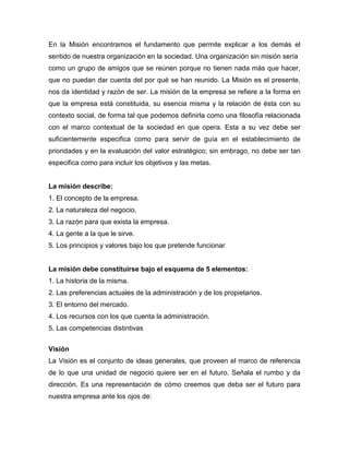 En la Misión encontramos el fundamento que permite explicar a los demás el
sentido de nuestra organización en la sociedad. Una organización sin misión sería
como un grupo de amigos que se reúnen porque no tienen nada más que hacer,
que no puedan dar cuenta del por qué se han reunido. La Misión es el presente,
nos da identidad y razón de ser. La misión de la empresa se refiere a la forma en
que la empresa está constituida, su esencia misma y la relación de ésta con su
contexto social, de forma tal que podemos definirla como una filosofía relacionada
con el marco contextual de la sociedad en que opera. Esta a su vez debe ser
suficientemente especifica como para servir de guía en el establecimiento de
prioridades y en la evaluación del valor estratégico; sin embrago, no debe ser tan
especifica como para incluir los objetivos y las metas.
La misión describe:
1. El concepto de la empresa.
2. La naturaleza del negocio.
3. La razón para que exista la empresa.
4. La gente a la que le sirve.
5. Los principios y valores bajo los que pretende funcionar
La misión debe constituirse bajo el esquema de 5 elementos:
1. La historia de la misma.
2. Las preferencias actuales de la administración y de los propietarios.
3. El entorno del mercado.
4. Los recursos con los que cuenta la administración.
5. Las competencias distintivas
Visión
La Visión es el conjunto de ideas generales, que proveen el marco de referencia
de lo que una unidad de negocio quiere ser en el futuro. Señala el rumbo y da
dirección. Es una representación de cómo creemos que deba ser el futuro para
nuestra empresa ante los ojos de:
 