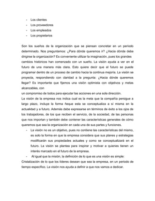 - Los clientes
- Los proveedores
- Los empleados
- Los propietarios
Son los sueños de la organización que se piensan concretar en un período
determinado. Nos preguntamos: ¿Para dónde queremos ir? ¿Hacia dónde debe
dirigirse la organización? Es conveniente utilizar la imaginación, pues los grandes
cambios históricos han comenzado con un sueño. La visión ayuda a ver en el
futuro de una manera más clara. Esto quiere decir que el futuro se puede
programar dentro de un proceso de cambio hacia la continua mejoría. La visión se
proyecta, respondiendo con claridad a la pregunta: ¿Hacia dónde queremos
llegar? Es importante que fijemos una visión optimista con objetivos y metas
alcanzables, con
un compromiso de todos para ejecutar las acciones en una sola dirección.
La visión de la empresa nos indica cual es la meta que la compañía persigue a
largo plazo, incluye la forma ñeque esta se conceptualiza a sí misma en la
actualidad y a futuro. Además debe expresarse en términos de éxito a los ojos de
los trabajadores, de los que reciben el servicio, de la sociedad, de las personas
que nos importan y también debe contener las características generales de cómo
queremos que sea la organización en cada una de sus partes y funciones.
- La visión no es un objetivo, pues no contiene las características del mismo,
es solo la forma en que la empresa considera que sus planes y estrategias
modificarán sus propiedades actuales y como se conceptualizará en el
futuro. La visión se plantea para inspirar y motivar a quienes tienen un
interés marcado en el futuro de la empresa.
- Al igual que la misión, la definición de lo que es una visión es simple:
Cristalización de lo que los líderes desean que sea la empresa, en un periodo de
tiempo específico. La visión nos ayuda a definir a que nos vamos a dedicar.
 