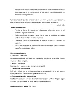 - Se focaliza en lo que usted quiere convertirse, no necesariamente en lo que
usted es ahora. Y es consecuencia de los valores y convicciones de los
directivos de la organización.
“Una organización que busca la calidad sin una misión, visión y objetivos claros,
es como un barco en el que todo funciona bien, pero no sabe a dónde va”.
Alfredo Acle
¿Por qué una Visión?
- Permite la toma de decisiones estratégicas coherentes entre sí, al
apuntarse objetivos comunes.
- En la mayoría de los casos, rompe con el paso al establecer un nuevo
fundamento competitivo para las empresas.
- Cohesiona los equipos gerenciales al generar motivación y sentido de
urgencia.
- Enfoca los esfuerzos de las distintas unidades/empresas hacia una meta
específica conocida por todos.
Elementos de la visión
1. Panorama del Futuro
El entorno regulatorio, económico y competitivo en el cual se anticipa que la
empresa deberá competir.
2. Marco Competitivo
Los negocios y lugares en que la empresa competirá.
3. Objetivos Fundamentales
Definición del rol que la empresa adoptara; una descripción de lo que espera
lograr; referencias para evaluar el grado de éxito futuro.
4. Fuentes de Ventajas Competitivas
Las habilidades que la empresa desarrollara como apoyo fundamental para lograr
su visión; una descripción de cómo la empresa lograra el éxito.
Diferencia entre la Misión y la Visión
 