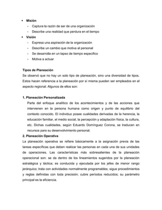  Misión
- Captura la razón de ser de una organización
- Describe una realidad que perdura en el tiempo
 Visión
- Expresa una aspiración de la organización
- Describe un cambio que motiva al personal
- Se desarrolla en un lapso de tiempo especifico
- Motiva a actuar
Tipos de Planeación
Se observó que no hay un solo tipo de planeación, sino una diversidad de tipos.
Estos hacen referencia a la planeación por sí misma pueden ser empleados en el
aspecto regional. Algunos de ellos son:
1. Planeación Personalizada
Parte del enfoque analítico de los acontecimientos y de las acciones que
intervienen en la persona humana como origen y punto de equilibrio del
contexto conocido. El individuo posee cualidades derivadas de la herencia, la
educación familiar, el medio social, la percepción y adaptación física, la cultura,
etc. Dichas cualidades, según Eduardo Domínguez Corona, se traducen en
recursos para su desenvolvimiento personal.
2. Planeación Operativa
La planeación operativa se refiere básicamente a la asignación previa de las
tareas específicas que deben realizar las personas en cada una de sus unidades
de operaciones. Las características más sobresalientes de la planeación
operacional son: se da dentro de los lineamientos sugeridos por la planeación
estratégica y táctica; es conducida y ejecutada por los jefes de menor rango
jerárquico; trata con actividades normalmente programables; sigue procedimientos
y reglas definidas con toda precisión; cubre períodos reducidos; su parámetro
principal es la eficiencia.
 