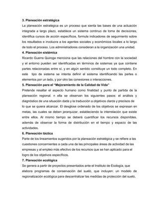 3. Planeación estratégica
La planeación estratégica es un proceso que sienta las bases de una actuación
integrada a largo plazo, establece un sistema continuo de toma de decisiones,
identifica cursos de acción específicos, formula indicadores de seguimiento sobre
los resultados e involucra a los agentes sociales y económicos locales a lo largo
de todo el proceso. Los administradores consideran a la organización una unidad.
4. Planeación sistémica
Ricardo Guerra Quiroga menciona que las relaciones del hombre con la sociedad
y el entorno pueden ser identificadas en términos de sistemas ya que contiene
partes relacionadas entre sí, y en algún sentido constituye un todo completo. En
este tipo de sistema se intenta definir el sistema identificando las partes o
elementos por un lado, y por otro las conexiones o interacciones.
5. Planeación para el “Mejoramiento de la Calidad de Vida”
Pretende resaltar el aspecto humano como finalidad y punto de partida de la
planeación regional. n ella se observan los siguientes pasos: el análisis y
diagnóstico de una situación dada y la traducción a objetivos claros y precisos de
lo que se quiera alcanzar. El desglose ordenado de los objetivos se expresan en
metas, las cuales se deben jerarquizar, estableciendo la interrelación que existe
entre ellos. Al mismo tiempo se deberá cuantificar los recursos disponibles,
además de observar la forma de distribución en el tiempo y espacio de las
actividades.
6. Planeación táctica
Parte de los lineamientos sugeridos por la planeación estratégica y se refiere a las
cuestiones concernientes a cada una de las principales áreas de actividad de las
empresas y al empleo más efectivo de los recursos que se han aplicado para el
logro de los objetivos específicos.
7. Planeación ecológica
Se genera a partir de proyectos presentados ante el Instituto de Ecología, que
elabora programas de conservación del suelo, que incluyen: un modelo de
regionalización ecológica para descentralizar las medidas de protección del suelo,
 