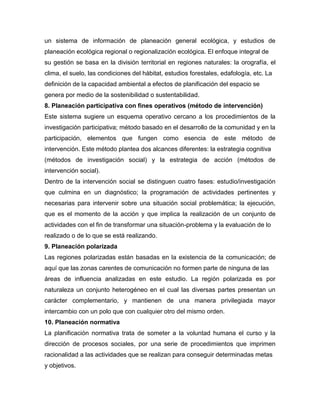 un sistema de información de planeación general ecológica, y estudios de
planeación ecológica regional o regionalización ecológica. El enfoque integral de
su gestión se basa en la división territorial en regiones naturales: la orografía, el
clima, el suelo, las condiciones del hábitat, estudios forestales, edafología, etc. La
definición de la capacidad ambiental a efectos de planificación del espacio se
genera por medio de la sostenibilidad o sustentabilidad.
8. Planeación participativa con fines operativos (método de intervención)
Este sistema sugiere un esquema operativo cercano a los procedimientos de la
investigación participativa; método basado en el desarrollo de la comunidad y en la
participación, elementos que fungen como esencia de este método de
intervención. Este método plantea dos alcances diferentes: la estrategia cognitiva
(métodos de investigación social) y la estrategia de acción (métodos de
intervención social).
Dentro de la intervención social se distinguen cuatro fases: estudio/investigación
que culmina en un diagnóstico; la programación de actividades pertinentes y
necesarias para intervenir sobre una situación social problemática; la ejecución,
que es el momento de la acción y que implica la realización de un conjunto de
actividades con el fin de transformar una situación-problema y la evaluación de lo
realizado o de lo que se está realizando.
9. Planeación polarizada
Las regiones polarizadas están basadas en la existencia de la comunicación; de
aquí que las zonas carentes de comunicación no formen parte de ninguna de las
áreas de influencia analizadas en este estudio. La región polarizada es por
naturaleza un conjunto heterogéneo en el cual las diversas partes presentan un
carácter complementario, y mantienen de una manera privilegiada mayor
intercambio con un polo que con cualquier otro del mismo orden.
10. Planeación normativa
La planificación normativa trata de someter a la voluntad humana el curso y la
dirección de procesos sociales, por una serie de procedimientos que imprimen
racionalidad a las actividades que se realizan para conseguir determinadas metas
y objetivos.
 