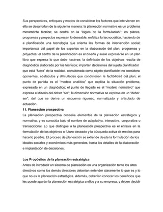 Sus perspectivas, enfoques y modos de considerar los factores que intervienen en
ella se desarrollan de la siguiente manera: la planeación normativa es un problema
meramente técnico; se centra en la “lógica de la formulación”; los planes,
programas y proyectos expresan lo deseable; enfatiza lo tecnocrático, haciendo de
a planificación una tecnología que orienta las formas de intervención social;
importancia del papel de los expertos en la elaboración del plan, programas y
proyectos; el centro de la planificación es el diseño y suele expresarse en un plan
libro que expresa lo que debe hacerse; la definición de los objetivos resulta de
diagnóstico elaborado por los técnicos; importan decisiones del sujeto planificador
que está “fuera” de la realidad, considerada como objeto planificable; no considera
oponentes, obstáculos y dificultades que condicionan la factibilidad del plan; el
punto de partida es el “modelo analítico” que explica la situación problema,
expresada en un diagnóstico; el punto de llegada es el “modelo normativo” que
expresa el diseño del deber “ser”; la dimensión normativa se expresa en un “deber
ser”, del que se deriva un esquema riguroso, normalizado y articulado de
actuación.
11. Planeación prospectiva
La planeación prospectiva contiene elementos de la planeación estratégica y
normativa, y es conocida bajo el nombre de adaptativa, interactiva, corporativa o
transaccional. Lo que distingue a la planeación prospectiva es el énfasis en la
formulación de los objetivos o futuro deseado y la búsqueda activa de medios para
hacerlo posible. El proceso de planeación se extiende desde la formulación de los
ideales sociales y económicos más generales, hasta los detalles de la elaboración
e implantación de decisiones.
Los Propósitos de la planeación estratégica
Antes de introducir un sistema de planeación en una organización tanto los altos
directivos como los demás directores deberían entender claramente lo que es y lo
que no es la planeación estratégica. Además, deberían conocer los beneficios que
les puede aportar la planeación estratégica a ellos y a su empresa, y deben decidir
 