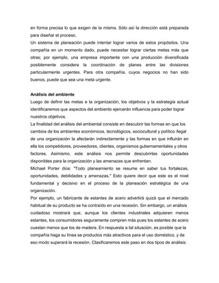 en forma precisa lo que exigen de la misma. Sólo así la dirección está preparada
para diseñar el proceso.
Un sistema de planeación puede intentar lograr varios de estos propósitos. Una
compañía en un momento dado, puede necesitar lograr ciertas metas más que
otras; por ejemplo, una empresa importante con una producción diversificada
posiblemente considera la coordinación de planes entre las divisiones
particularmente urgentes. Para otra compañía, cuyos negocios no han sido
buenos, puede que sea una meta urgente.
Análisis del ambiente
Luego de definir las metas e la organización, los objetivos y la estrategia actual
identificaremos que aspectos del ambiento ejercerán influencia para poder lograr
nuestros objetivos.
La finalidad del análisis del ambiental consiste en descubrir las formas en que los
cambios de los ambientes económicos, tecnológicos, sociocultural y político /legal
de una organización la afectarán indirectamente y las formas en que influirán en
ella los competidores, proveedores, clientes, organismos gubernamentales y otros
factores. Asimismo, este análisis nos permite descubrirlas oportunidades
disponibles para la organización y las amenazas que enfrentan.
Michael Porter dice: "Todo planeamiento se resume en saber tus fortalezas,
oportunidades, debilidades y amenazas." Esto quiere decir que este es el nivel
fundamental y decisivo en el proceso de la planeación estratégica de una
organización.
Por ejemplo, un fabricante de estantes de acero advertirá quizá que el mercado
habitual de su producto se ha contraído en una recesión. Sin embargo, un análisis
cuidadoso mostrará que, aunque los clientes industriales adquieren menos
estantes, los consumidores seguramente compren más pues los estantes de acero
cuestan menos que los de madera. En respuesta a tal situación, es posible que la
compañía haga su línea se productos más atractivos para el uso doméstico, y de
eso modo superará la recesión. Clasificaremos este paso en dos tipos de análisis:
 