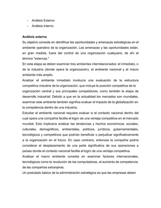- Análisis Externo
- Análisis Interno
Análisis externo
Su objetivo consiste en identificar las oportunidades y amenazas estratégicas en el
ambiente operativo de la organización. Las amenazas y las oportunidades están,
en gran medida, fuera del control de una organización cualquiera; de ahí el
término "externas."
En esta etapa se deben examinar tres ambientes interrelacionados: el inmediato, o
de la industria (donde opera la organización), el ambiente nacional y el macro
ambiente más amplio.
Analizar el ambiente inmediato involucra una evaluación de la estructura
competitiva industria de la organización, que incluye la posición competitiva de la
organización central y sus principales competidores, como también la etapa de
desarrollo industrial. Debido a que en la actualidad los mercados son mundiales,
examinar este ambiente también significa evaluar el impacto de la globalización en
la competencia dentro de una industria.
Estudiar el ambiente nacional requiere evaluar si el contexto nacional dentro del
cual opera una compañía facilita el logro de una ventaja competitiva en el mercado
mundial. Esto implicaría analizar las tendencias y hechos económicos, sociales,
culturales, demográficos, ambientales, políticos, jurídicos, gubernamentales,
tecnológicos y competitivos que podrían beneficiar o perjudicar significativamente
a la organización en el futuro. En caso contrario, entonces la compañía podría
considerar el desplazamiento de una parte significativa de sus operaciones a
países donde el contexto nacional facilite el logro de una ventaja competitiva.
Analizar el macro ambiente consiste en examinar factores internacionales,
tecnológicos como la revolución de las computadoras, el aumento de competencia
de las compañías extranjeras.
Un postulado básico de la administración estratégica es que las empresas deben
 