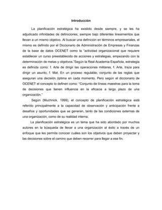 Introducción
La planificación estratégica ha existido desde siempre, y se les ha
adjudicado infinidades de definiciones; siempre bajo diferentes lineamientos que
llevan a un mismo objetivo. Al buscar una definición en términos empresariales, el
mismo es definido por el Diccionario de Administración de Empresas y Finanzas
de la base de datos OCENET como la “actividad organizacional que requiere
establecer un curso preestablecido de acciones y estrategias, empezando con la
determinación de metas y objetivos.”Según la Real Academia Española, estrategia
es definida como: f. Arte de dirigir las operaciones militares, f. Arte, traza para
dirigir un asunto, f. Mat. En un proceso regulable, conjunto de las reglas que
aseguran una decisión óptima en cada momento. Pero según el diccionario de
OCENET el concepto lo definen como: “Conjunto de líneas maestras para la toma
de decisiones que tienen influencia en la eficacia a largo plazo de una
organización.”
Según (Muchnick, 1999), el concepto de planificación estratégica está
referido principalmente a la capacidad de observación y anticipación frente a
desafíos y oportunidades que se generan, tanto de las condiciones externas de
una organización, como de su realidad interna.
La planificación estratégica es un tema que ha sido abordado por muchos
autores en la búsqueda de llevar a una organización al éxito a través de un
enfoque que les permita conocer cuáles son los objetivos que deben proyectar y
las decisiones sobre el camino que deben recorrer para llegar a ese fin.
 