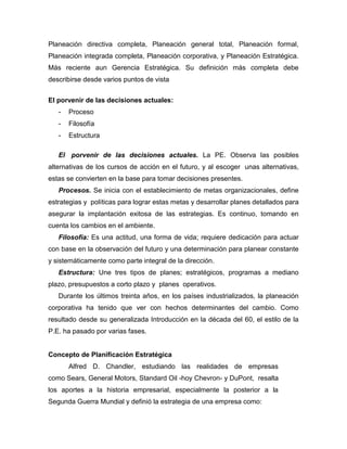 Planeación directiva completa, Planeación general total, Planeación formal,
Planeación integrada completa, Planeación corporativa, y Planeación Estratégica.
Más reciente aun Gerencia Estratégica. Su definición más completa debe
describirse desde varios puntos de vista
El porvenir de las decisiones actuales:
- Proceso
- Filosofía
- Estructura
El porvenir de las decisiones actuales. La PE. Observa las posibles
alternativas de los cursos de acción en el futuro, y al escoger unas alternativas,
estas se convierten en la base para tomar decisiones presentes.
Procesos. Se inicia con el establecimiento de metas organizacionales, define
estrategias y políticas para lograr estas metas y desarrollar planes detallados para
asegurar la implantación exitosa de las estrategias. Es continuo, tomando en
cuenta los cambios en el ambiente.
Filosofía: Es una actitud, una forma de vida; requiere dedicación para actuar
con base en la observación del futuro y una determinación para planear constante
y sistemáticamente como parte integral de la dirección.
Estructura: Une tres tipos de planes; estratégicos, programas a mediano
plazo, presupuestos a corto plazo y planes operativos.
Durante los últimos treinta años, en los países industrializados, la planeación
corporativa ha tenido que ver con hechos determinantes del cambio. Como
resultado desde su generalizada Introducción en la década del 60, el estilo de la
P.E. ha pasado por varias fases.
Concepto de Planificación Estratégica
Alfred D. Chandler, estudiando las realidades de empresas
como Sears, General Motors, Standard Oil -hoy Chevron- y DuPont, resalta
los aportes a la historia empresarial, especialmente la posterior a la
Segunda Guerra Mundial y definió la estrategia de una empresa como:
 
