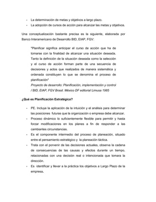 - La determinación de metas y objetivos a largo plazo.
- La adopción de cursos de acción para alcanzar las metas y objetivos.
Una conceptualización bastante precisa es la siguiente, elaborada por
Banco Interamericano de Desarrollo BID, EIAP, FGV:
"Planificar significa anticipar el curso de acción que ha de
tomarse con la finalidad de alcanzar una situación deseada.
Tanto la definición de la situación deseada como la selección
y el curso de acción forman parte de una secuencia de
decisiones y actos que realizados de manera sistemática y
ordenada constituyen lo que se denomina el proceso de
planificación"
Proyecto de desarrollo: Planificación, implementación y control
/ BID, EIAP, FGV Brasil. México DF editorial Limusa 1985
¿Qué es Planificación Estratégica?
- PE. Incluye la aplicación de la intuición y el análisis para determinar
las posiciones futuras que la organización o empresa debe alcanzar.
- Proceso dinámico lo suficientemente flexible para permitir y hasta
forzar modificaciones en los planes a fin de responder a las
cambiantes circunstancias.
- Es el componente intermedio del proceso de planeación, situado
entre el pensamiento estratégico y la planeación táctica.
- Trata con el porvenir de las decisiones actuales, observa la cadena
de consecuencias de las causas y efectos durante un tiempo,
relacionadas con una decisión real o intencionada que tomara la
dirección.
- Es identificar y llevar a la práctica los objetivos a Largo Plazo de la
empresa.
 