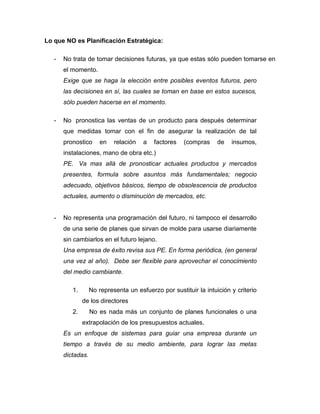 Lo que NO es Planificación Estratégica:
- No trata de tomar decisiones futuras, ya que estas sólo pueden tomarse en
el momento.
Exige que se haga la elección entre posibles eventos futuros, pero
las decisiones en sí, las cuales se toman en base en estos sucesos,
sólo pueden hacerse en el momento.
- No pronostica las ventas de un producto para después determinar
que medidas tomar con el fin de asegurar la realización de tal
pronostico en relación a factores (compras de insumos,
instalaciones, mano de obra etc.)
PE. Va mas allá de pronosticar actuales productos y mercados
presentes, formula sobre asuntos más fundamentales; negocio
adecuado, objetivos básicos, tiempo de obsolescencia de productos
actuales, aumento o disminución de mercados, etc.
- No representa una programación del futuro, ni tampoco el desarrollo
de una serie de planes que sirvan de molde para usarse diariamente
sin cambiarlos en el futuro lejano.
Una empresa de éxito revisa sus PE. En forma periódica, (en general
una vez al año). Debe ser flexible para aprovechar el conocimiento
del medio cambiante.
1. No representa un esfuerzo por sustituir la intuición y criterio
de los directores
2. No es nada más un conjunto de planes funcionales o una
extrapolación de los presupuestos actuales.
Es un enfoque de sistemas para guiar una empresa durante un
tiempo a través de su medio ambiente, para lograr las metas
dictadas.
 