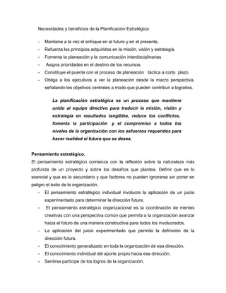 Necesidades y beneficios de la Planificación Estratégica:
- Mantiene a la vez el enfoque en el futuro y en el presente.
- Refuerza los principios adquiridos en la misión, visión y estrategia.
- Fomenta la planeación y la comunicación interdisciplinarias
- Asigna prioridades en el destino de los recursos.
- Constituye el puente con el proceso de planeación táctica a corto plazo
- Obliga a los ejecutivos a ver la planeación desde la macro perspectiva,
señalando los objetivos centrales a modo que pueden contribuir a lograrlos.
La planificación estratégica es un proceso que mantiene
unido al equipo directivo para traducir la misión, visión y
estrategia en resultados tangibles, reduce los conflictos,
fomenta la participación y el compromiso a todos los
niveles de la organización con los esfuerzos requeridos para
hacer realidad el futuro que se desea.
Pensamiento estratégico.
El pensamiento estratégico comienza con la reflexión sobre la naturaleza más
profunda de un proyecto y sobre los desafíos que plantea. Definir que es lo
esencial y que es lo secundario y que factores no pueden ignorarse sin poner en
peligro el éxito de la organización.
- El pensamiento estratégico individual involucra la aplicación de un juicio
experimentado para determinar la dirección futura.
- El pensamiento estratégico organizacional es la coordinación de mentes
creativas con una perspectiva común que permita a la organización avanzar
hacia el futuro de una manera constructiva para todos los involucrados.
- La aplicación del juicio experimentado que permita la definición de la
dirección futura.
- El conocimiento generalizado en toda la organización de esa dirección.
- El conocimiento individual del aporte propio hacia esa dirección.
- Sentirse partícipe de los logros de la organización.
 