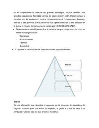 No es simplemente la creación de grandes estrategias. Implica también unas
grandes ejecuciones. Tampoco se trata de acción sin dirección. Debemos ligar la
iniciativa con la “acabativa”. Implica necesariamente el compromiso y liderazgo
total de la alta gerencia. Sin la presencia viva y permanente de la alta dirección en
la guía y el impulso del pensamiento estratégico NO HACEMOS NADA.
 El pensamiento estratégico implica la participación y el compromiso de todas las
áreas de la organización:
- Operativas
- Administrativas
- Técnicas
- De control
 Y requiere la participación de todos los niveles organizacionales.
Misión
Es una afirmación que describe el concepto de la empresa, la naturaleza del
negocio, la razón para que exista la empresa, la gente a la que le sirve y los
principios y valores bajo los que pretende funcionar.
MISIÓN
MÉTODOS
MEDIOS
 