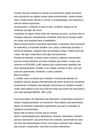Contudo não deve restringir-se apenas ao conhecimento próprio dos alunos,
pois a escola tem por objetivo ampliar esses conhecimentos, criando vínculos
entre o conhecimento informal e o formal. A contextualização dos conteúdos é
vista de maneira equivocada.
Ao desenvolver o cotidiano na sala de aula, o professor esquece-se de
conteúdos que julga não serem
importantes por algum motivo dizem não interessar ao aluno, ou porque não se
consegue adequá-lo imediatamente à realidade. Esse tipo de situação acaba
por causar uma educação fraca e insatisfatória.
Nesse período também é importante desenvolver a expressão oral na disciplina
da matemática, é importante trabalhar com o aluno a elaboração de textos, a
escrita de resultados, utilizados além da simbologia a língua materna para que
o aluno não veja a matemática como algo incompreensível.
Partindo da realidade, os alunos devem construir e elaborar conhecimentos
para que possam utilizá-los em novas situações que venham a surgir, pois
conforme os PCN (2001, p.68) “esperar que o conhecimento aprendido não
fique indissoluvelmente vinculado a um contexto concreto e único, mais que
possa ser generalizado, transferido a outros contextos”.
Mais ao contrário;
[...] Muitas vezes se observa que o trabalho é iniciado pela obtenção de
resultados básicos, seguido imediatamente pelo ensino de técnicas operatórias
convencionais e finalizado pela utilização das técnicas em “problema-modelo”,
muitas vezes ligados a uma única idéia das várias que podem ser associadas a
uma dada operação (BRASIL, 2001, p.68).
O principal objetivo da matemática são desenvolver a capacidade de pensar e
resolver situações-problema com autonomia. Esse objetivo será desenvolvido,
através de atividades matemáticas significativas que exija a construção de
hipóteses e procedimentos.
Nesse nível de ensino é comum que as crianças
utilizem representações para interpretarem situações matemáticas e também
para se comunicarem, que como tempo vão evoluindo, aproximando-se cada
vez mais das representações formais. As crianças costumam fazer relações
que os levam a desenvolver mais tarde conceitos matemáticos.
 
