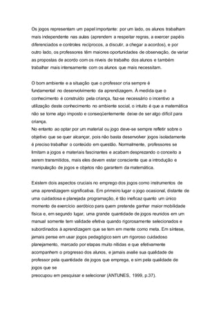 Os jogos representam um papel importante: por um lado, os alunos trabalham
mais independente nas aulas (aprendem a respeitar regras, a exercer papéis
diferenciados e controles recíprocos, a discutir, a chegar a acordos), e por
outro lado, os professores têm maiores oportunidades de observação, de variar
as propostas de acordo com os níveis de trabalho dos alunos e também
trabalhar mais intensamente com os alunos que mais necessitam.
O bom ambiente e a situação que o professor cria sempre é
fundamental no desenvolvimento da aprendizagem. À medida que o
conhecimento é construído pela criança, faz-se necessário o incentivo a
utilização deste conhecimento no ambiente social, o intuito é que a matemática
não se torne algo imposto e conseqüentemente deixe de ser algo difícil para
criança.
No entanto ao optar por um material ou jogo deve-se sempre refletir sobre o
objetivo que se quer alcançar, pois não basta desenvolver jogos isoladamente
é preciso trabalhar o conteúdo em questão. Normalmente, professores se
limitam a jogos e materiais fascinantes e acabam desprezando o conceito a
serem transmitidos, mais eles devem estar consciente que a introdução e
manipulação de jogos e objetos não garantem da matemática.
Existem dois aspectos cruciais no emprego dos jogos como instrumentos de
uma aprendizagem significativa. Em primeiro lugar o jogo ocasional, distante de
uma cuidadosa e planejada programação, é tão ineficaz quanto um único
momento de exercício aeróbico para quem pretende ganhar maior mobilidade
física e, em segundo lugar, uma grande quantidade de jogos reunidos em um
manual somente tem validade efetiva quando rigorosamente selecionados e
subordinados à aprendizagem que se tem em mente como meta. Em síntese,
jamais pense em usar jogos pedagógico sem um rigoroso cuidadoso
planejamento, marcado por etapas muito nítidas e que efetivamente
acompanhem o progresso dos alunos, e jamais avalie sua qualidade de
professor pela quantidade de jogos que emprega, e sim pela qualidade de
jogos que se
preocupou em pesquisar e selecionar (ANTUNES, 1999, p.37).
 