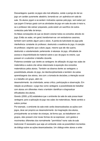 Desvantagens quando os jogos são mal utilizados, existe o perigo de dar ao
jogo um caráter puramente aleatório, tornando-se um apêndice em sala de
aula. Os alunos jogam e se sentem motivados apenas pelo jogo, sem saber por
que jogam O tempo gasto com as atividades de jogo em sala de aula é maior e,
se o professor não estiver preparado, pode existir um sacrifício de outros
conteúdos pela falta de tempo.
As falsas concepções de que se devem ensinar todos os conceitos através do
jogo. Então as aulas, em geral, transformam-se em verdadeiros cassinos,
também sem sentido algum para o aluno. A perda da ludicidade do jogo pela
interferência constante do professor, destruindo a essência do jogo. A coerção
do professor, exigindo que o aluno jogue, mesmo que ele não queira,
destruindo a voluntariedade pertencente à natureza do jogo, dificuldade de
acesso e disponibilidade de material sobre o uso de jogos no ensino, que
possam vir a subsidiar o trabalho docente.
Podemos constatar que dentre as vantagens de utilização do jogo nas aulas de
matemática a autora cita várias relacionada à aquisição dos conceitos
matemáticos pelos alunos. Também se observa dentre as vantagens a
possibilidade, através do jogo, da interdisciplinaridade e também de outras
aprendizagens dos alunos, tais com: a tomada de decisões, a interação social
e o trabalho em grupo, além do
desenvolvimento da criatividade, senso crítico, participação e observação. Em
relação ao professor, o jogo traz como vantagens a possibilidade de trabalhar
com alunos em diferentes níveis e também identificar e diagnosticar
dificuldades dos alunos.
Grando (2000, p.50) estabelece que o ambiente da sala de aula possa trazer
vantagens para a aplicação do jogo nas aulas de matemáticas. Neste sentido a
autora pontua:
Por exemplo, o ambiente da sala onde serão desencadeadas as ações com
jogos, deve ser propício ao desenvolvimento da imaginação dos alunos,
principalmente se se tratar de crianças, de forma que, ao trabalharem em
grupos, eles possam criar novas formas de se expressar, com gestos e
movimentos diferentes dos normalmente "permitidos" numa sala de aula
tradicional. É necessário que seja um ambiente onde se possibilitem momentos
de diálogo sobre as ações desencadeadas. Um diálogo entre alunos e entre
 
