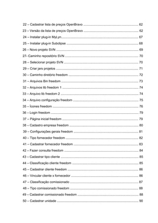 22 – Cadastrar lista de preços OpenBravo .............................................................. 62
23 – Versão da lista de preços OpenBravo .............................................................. 62
24 – Instalar plug-in MyLyn....................................................................................... 67
25 – Instalar plug-in Subclipse ................................................................................. 68
26 – Novo projeto SVN ............................................................................................. 69
27- Caminho repositório SVN ................................................................................... 70
28 – Selecionar projeto SVN .................................................................................... 70
29 – Criar jars projetos ............................................................................................. 71
30 – Caminho diretório freedom ............................................................................... 72
31 – Arquivos Bin freedom ....................................................................................... 73
32 – Arquivos lib freedom 1 ...................................................................................... 74
33 – Arquivo lib freedom 2 ........................................................................................ 74
34 – Arquivo configuração freedom .......................................................................... 75
35 – Ícones freedom ................................................................................................. 76
36 – Login freedom ................................................................................................... 79
37 – Página inicial freedom ...................................................................................... 79
38 – Cadastro empresa freedom .............................................................................. 80
39 – Configurações gerais freedom ......................................................................... 81
40 – Tipo fornecedor freedom .................................................................................. 82
41 – Cadastrar fornecedor freedom ......................................................................... 83
42 – Fazer consulta freedom .................................................................................... 84
43 – Cadastrar tipo cliente ........................................................................................ 85
44 – Classificação cliente freedom ........................................................................... 85
45 – Cadastrar cliente freedom ................................................................................ 86
46 – Vincular cliente x fornecedor ............................................................................ 86
47 – Classificação comissionado ............................................................................. 87
48 – Tipo comissionado freedom ............................................................................. 88
49 – Cadastrar comissionado freedom ..................................................................... 88
50 – Cadastrar unidade ............................................................................................ 90
 