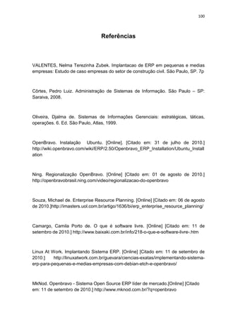 100
Referências
VALENTES, Nelma Terezinha Zubek. Implantacao de ERP em pequenas e medias
empresas: Estudo de caso empresas do setor de construção civil. São Paulo, SP. 7p
Côrtes, Pedro Luiz. Administração de Sistemas de Informação. São Paulo – SP:
Saraiva, 2008.
Oliveira, Djalma de. Sistemas de Informações Gerenciais: estratégicas, táticas,
operações. 6. Ed. São Paulo, Atlas, 1999.
OpenBravo. Instalação Ubuntu. [Online]. [Citado em: 31 de julho de 2010.]
http://wiki.openbravo.com/wiki/ERP/2.50/Openbravo_ERP_Installation/Ubuntu_Install
ation
Ning. Regionalização OpenBravo. [Online] [Citado em: 01 de agosto de 2010.]
http://openbravobrasil.ning.com/video/regionalizacao-do-openbravo
Souza, Michael de. Enterprise Resource Planning. [Online] [Citado em: 06 de agosto
de 2010.]http://imasters.uol.com.br/artigo/1636/bi/erp_enterprise_resource_planning/
Camargo, Camila Porto de. O que é software livre. [Online] [Citado em: 11 de
setembro de 2010.] http://www.baixaki.com.br/info/218-o-que-e-software-livre-.htm
Linux At Work. Implantando Sistema ERP. [Online] [Citado em: 11 de setembro de
2010.] http://linuxatwork.com.br/guevara/ciencias-exatas/implementando-sistema-
erp-para-pequenas-e-medias-empresas-com-debian-etch-e-openbravo/
MkNod. Openbravo - Sistema Open Source ERP líder de mercado.[Online] [Citado
em: 11 de setembro de 2010.] http://www.mknod.com.br/?q=openbravo
 