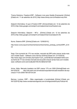 101
Triemp Solutions. Freedom-ERP - Software Livre para Gestão Empresarial. [Online]
[Citado em: 11 de setembro de 2010.] http://www.triemp.com.br/freedom-erp.html
Setpoint Informática. O que é Frredom ERP. [Onine] [Citado em: 12 de setembro de
2010.] http://sites.google.com/a/stpinf.com/setpoint/servicos/freedom-erp
Setpoint Informática. Setpoint – NF-e . [Online] [Citado em: 12 de setembro de
2010.] http://sites.google.com/a/stpinf.com/setpoint/servicos/setpoint-nfe
Numa. Sistema ERP. [Online] [Citado em: 12/09/2010.]
http://www.numa.org.br/conhecimentos/conhecimentos_port/pag_conhec/ERP_v2.ht
ml
Segs. Com aumento de 17% nas vendas, mercado de ERP pode crescer ainda mais
com modelo SaaS – Software como Serviço [Online] [Citado em: 21/10/2010]
http://www.segs.com.br/index.php?option=com_content&view=article&id=2543:com-
aumento-de-17-nas-vendas-mercado-de-erp-pode-crescer-ainda-mais-com-modelo-
saas--software-como-servico&catid=48:info-ti&Itemid=329
Arima, Kátia. Mercado brasileiro de ERP cresce 17% em 2009 [Online][Citado em:
04/12/2010] http://info.abril.com.br/noticias/corporate/mercado-brasileiro-de-erp-
cresce-17-em-2009-18012010-8.shl
Barroso, Luciana. ERP – Mais organização e lucratividade [Online] [Citado em:
04/12/2010] http://www.revistamaisnegocios.com.br/artigos/exibir8.php?noticia=42
 