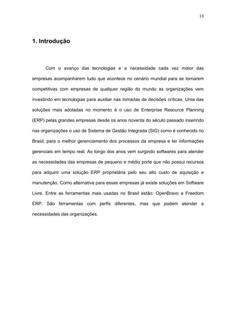 13
1. Introdução
Com o avanço das tecnologias e a necessidade cada vez maior das
empresas acompanharem tudo que acontece no cenário mundial para se tornarem
competitivas com empresas de qualquer região do mundo as organizações vem
investindo em tecnologias para auxiliar nas tomadas de decisões críticas. Uma das
soluções mais adotadas no momento é o uso de Enterprise Resource Planning
(ERP) pelas grandes empresas desde os anos noventa do século passado inserindo
nas organizações o uso de Sistema de Gestão Integrada (SIG) como é conhecido no
Brasil, para o melhor gerenciamento dos processos da empresa e ter informações
gerenciais em tempo real. Ao longo dos anos vem surgindo softwares para atender
as necessidades das empresas de pequeno e médio porte que não possui recursos
para adquirir uma solução ERP proprietária pelo seu alto custo de aquisição e
manutenção. Como alternativa para essas empresas já existe soluções em Software
Livre. Entre as ferramentas mais usadas no Brasil estão: OpenBravo e Freedom
ERP. São ferramentas com perfis diferentes, mas que podem atender a
necessidades das organizações.
 