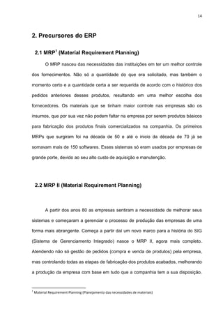 14
2. Precursores do ERP
2.1 MRP1
(Material Requirement Planning)
O MRP nasceu das necessidades das instituições em ter um melhor controle
dos fornecimentos. Não só a quantidade do que era solicitado, mas também o
momento certo e a quantidade certa a ser requerida de acordo com o histórico dos
pedidos anteriores desses produtos, resultando em uma melhor escolha dos
fornecedores. Os materiais que se tinham maior controle nas empresas são os
insumos, que por sua vez não podem faltar na empresa por serem produtos básicos
para fabricação dos produtos finais comercializados na companhia. Os primeiros
MRPs que surgiram foi na década de 50 e até o inicio da década de 70 já se
somavam mais de 150 softwares. Esses sistemas só eram usados por empresas de
grande porte, devido ao seu alto custo de aquisição e manutenção.
2.2 MRP II (Material Requirement Planning)
A partir dos anos 80 as empresas sentiram a necessidade de melhorar seus
sistemas e começaram a gerenciar o processo de produção das empresas de uma
forma mais abrangente. Começa a partir daí um novo marco para a história do SIG
(Sistema de Gerenciamento Integrado) nasce o MRP II, agora mais completo.
Atendendo não só gestão de pedidos (compra e venda de produtos) pela empresa,
mas controlando todas as etapas de fabricação dos produtos acabados, melhorando
a produção da empresa com base em tudo que a companhia tem a sua disposição.
1
Material Requirement Planning (Planejamento das necessidades de materiais)
 