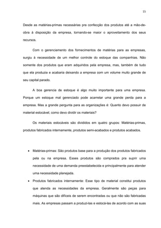 15
Desde as matérias-primas necessárias pra confecção dos produtos até a mão-de-
obra à disposição da empresa, tornando-se maior o aproveitamento dos seus
recursos.
Com o gerenciamento dos fornecimentos de matérias para as empresas,
surgiu à necessidade de um melhor controle do estoque das companhias. Não
somente dos produtos que eram adquiridos pela empresa, mas, também de tudo
que ela produzia e acabaria deixando a empresa com um volume muito grande de
seu capital parado.
A boa gerencia de estoque é algo muito importante para uma empresa.
Porque um estoque mal gerenciado pode acarretar uma grande perda para a
empresa. Mas a grande pergunta para as organizações é: Quanto devo possuir de
material estocável, como devo dividir os materiais?
Os materiais estocáveis são divididos em quatro grupos: Matérias-primas,
produtos fabricados internamente, produtos semi-acabados e produtos acabados.
• Matérias-primas: São produtos base para a produção dos produtos fabricados
pela ou na empresa. Esses produtos são comprados pra suprir uma
necessidade de uma demanda preestabelecida e principalmente para atender
uma necessidade planejada.
• Produtos fabricados internamente: Esse tipo de material constitui produtos
que atenda as necessidades da empresa. Geralmente são peças para
máquinas que são difíceis de serem encontradas ou que não são fabricadas
mais. As empresas passam a produzi-las e estocá-las de acordo com as suas
 