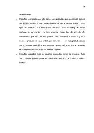 16
necessidades.
• Produtos semi-acabados: São partes dos produtos que a empresa compra
pronto para atender a suas necessidades ou que a mesma produz. Esses
tipos de produtos são comumente utilizados para marketing de novos
produtos ou promoção. Um bom exemplo desse tipo de produto são
mercadorias que vem em um pacote único (sabonete + shampoo) se a
empresa produz uma nova embalagem para vendo-los juntos, produtos esses
que podem ser produzidos pela empresa ou comprados prontos, ao revendê-
los a empresa passa a produzir um novo produto.
• Produtos acabados: São os produtos fabricados dentro da empresa. Tudo
que comprado pela empresa for modificado e oferecido ao cliente é produto
acabado.
 