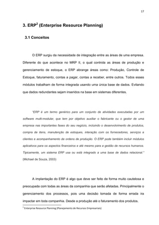 17
3. ERP2
(Enterprise Resource Planning)
3.1 Conceitos
O ERP surgiu da necessidade de integração entre as áreas de uma empresa.
Diferente do que acontece no MRP II, o qual controla as áreas de produção e
gerenciamento de estoque, o ERP abrange áreas como: Produção, Controle de
Estoque, faturamento, contas a pagar, contas a receber, entre outros. Todos esses
módulos trabalham de forma integrada usando uma única base de dados. Evitando
que dados redundantes sejam inseridos na base em sistemas diferentes.
“ERP é um termo genérico para um conjunto de atividades executadas por um
software multi-modular, que tem por objetivo auxiliar o fabricante ou o gestor de uma
empresa nas importantes fases do seu negócio, incluindo o desenvolvimento de produtos,
compra de itens, manutenção de estoques, interação com os fornecedores, serviços a
clientes e acompanhamento de ordens de produção. O ERP pode também incluir módulos
aplicativos para os aspectos financeiros e até mesmo para a gestão de recursos humanos.
Tipicamente, um sistema ERP usa ou está integrado a uma base de dados relacional.”
(Michael de Souza, 2003)
A implantação do ERP é algo que deve ser feito de forma muito cautelosa e
preocupada com todas as áreas da companhia que serão afetadas. Principalmente o
gerenciamento dos processos, pois uma decisão tomada de forma errada ira
impactar em toda companhia. Desde a produção até o faturamento dos produtos.
2
Enterprise Resource Planning (Planejamento de Recursos Empresariais)
 