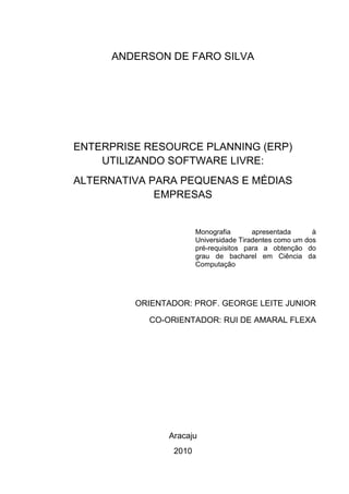 ANDERSON DE FARO SILVA
ENTERPRISE RESOURCE PLANNING (ERP)
UTILIZANDO SOFTWARE LIVRE:
ALTERNATIVA PARA PEQUENAS E MÉDIAS
EMPRESAS
Monografia apresentada à
Universidade Tiradentes como um dos
pré-requisitos para a obtenção do
grau de bacharel em Ciência da
Computação
ORIENTADOR: PROF. GEORGE LEITE JUNIOR
CO-ORIENTADOR: RUI DE AMARAL FLEXA
Aracaju
2010
 