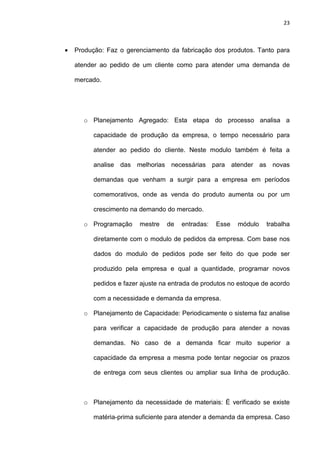 23
• Produção: Faz o gerenciamento da fabricação dos produtos. Tanto para
atender ao pedido de um cliente como para atender uma demanda de
mercado.
o Planejamento Agregado: Esta etapa do processo analisa a
capacidade de produção da empresa, o tempo necessário para
atender ao pedido do cliente. Neste modulo também é feita a
analise das melhorias necessárias para atender as novas
demandas que venham a surgir para a empresa em períodos
comemorativos, onde as venda do produto aumenta ou por um
crescimento na demando do mercado.
o Programação mestre de entradas: Esse módulo trabalha
diretamente com o modulo de pedidos da empresa. Com base nos
dados do modulo de pedidos pode ser feito do que pode ser
produzido pela empresa e qual a quantidade, programar novos
pedidos e fazer ajuste na entrada de produtos no estoque de acordo
com a necessidade e demanda da empresa.
o Planejamento de Capacidade: Periodicamente o sistema faz analise
para verificar a capacidade de produção para atender a novas
demandas. No caso de a demanda ficar muito superior a
capacidade da empresa a mesma pode tentar negociar os prazos
de entrega com seus clientes ou ampliar sua linha de produção.
o Planejamento da necessidade de materiais: É verificado se existe
matéria-prima suficiente para atender a demanda da empresa. Caso
 