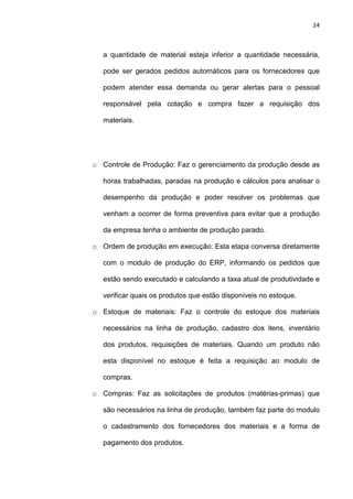 24
a quantidade de material esteja inferior a quantidade necessária,
pode ser gerados pedidos automáticos para os fornecedores que
podem atender essa demanda ou gerar alertas para o pessoal
responsável pela cotação e compra fazer a requisição dos
materiais.
o Controle de Produção: Faz o gerenciamento da produção desde as
horas trabalhadas, paradas na produção e cálculos para analisar o
desempenho da produção e poder resolver os problemas que
venham a ocorrer de forma preventiva para evitar que a produção
da empresa tenha o ambiente de produção parado.
o Ordem de produção em execução: Esta etapa conversa diretamente
com o modulo de produção do ERP, informando os pedidos que
estão sendo executado e calculando a taxa atual de produtividade e
verificar quais os produtos que estão disponíveis no estoque.
o Estoque de materiais: Faz o controle do estoque dos materiais
necessários na linha de produção, cadastro dos itens, inventário
dos produtos, requisições de materiais. Quando um produto não
esta disponível no estoque é feita a requisição ao modulo de
compras.
o Compras: Faz as solicitações de produtos (matérias-primas) que
são necessários na linha de produção, também faz parte do modulo
o cadastramento dos fornecedores dos materiais e a forma de
pagamento dos produtos.
 