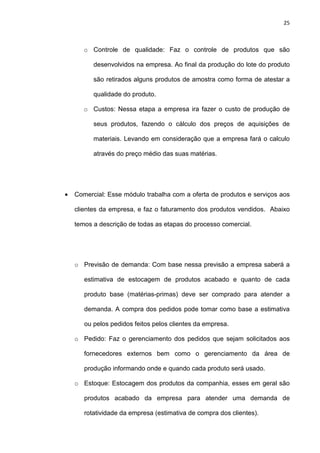 25
o Controle de qualidade: Faz o controle de produtos que são
desenvolvidos na empresa. Ao final da produção do lote do produto
são retirados alguns produtos de amostra como forma de atestar a
qualidade do produto.
o Custos: Nessa etapa a empresa ira fazer o custo de produção de
seus produtos, fazendo o cálculo dos preços de aquisições de
materiais. Levando em consideração que a empresa fará o calculo
através do preço médio das suas matérias.
• Comercial: Esse módulo trabalha com a oferta de produtos e serviços aos
clientes da empresa, e faz o faturamento dos produtos vendidos. Abaixo
temos a descrição de todas as etapas do processo comercial.
o Previsão de demanda: Com base nessa previsão a empresa saberá a
estimativa de estocagem de produtos acabado e quanto de cada
produto base (matérias-primas) deve ser comprado para atender a
demanda. A compra dos pedidos pode tomar como base a estimativa
ou pelos pedidos feitos pelos clientes da empresa.
o Pedido: Faz o gerenciamento dos pedidos que sejam solicitados aos
fornecedores externos bem como o gerenciamento da área de
produção informando onde e quando cada produto será usado.
o Estoque: Estocagem dos produtos da companhia, esses em geral são
produtos acabado da empresa para atender uma demanda de
rotatividade da empresa (estimativa de compra dos clientes).
 