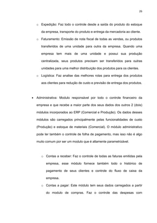 26
o Expedição: Faz todo o controle desde a saída do produto do estoque
da empresa, transporte do produto e entrega da mercadoria ao cliente.
o Faturamento: Emissão de nota fiscal de todas as vendas, ou produtos
transferidos de uma unidade para outra da empresa. Quando uma
empresa tem mais de uma unidade e possui sua produção
centralizada, seus produtos precisam ser transferidos para outras
unidades para uma melhor distribuição dos produtos para os clientes.
o Logística: Faz analise das melhores rotas para entrega dos produtos
aos clientes para redução de custo e previsão de entrega dos produtos.
• Administrativa: Modulo responsável por todo o controle financeiro da
empresa e que recebe a maior parte dos seus dados dos outros 2 (dois)
módulos incorporados ao ERP (Comercial e Produção). Os dados desses
módulos são carregados principalmente pelas funcionalidades de custo
(Produção) e estoque de materiais (Comercial). O módulo administrativo
pode ter também o controle de folha de pagamento, mas isso não é algo
muito comum por ser um modulo que é altamente parametrizável.
o Contas a receber: Faz o controle de todas as faturas emitidas pela
empresa, esse módulo fornece também todo o histórico de
pagamento de seus clientes e controle do fluxo de caixa da
empresa.
o Contas a pagar: Este módulo tem seus dados carregados a partir
do modulo de compras. Faz o controle das despesas com
 