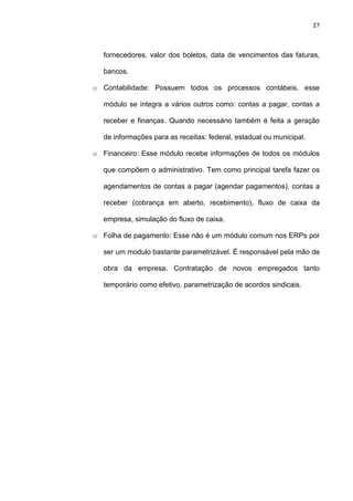 27
fornecedores, valor dos boletos, data de vencimentos das faturas,
bancos.
o Contabilidade: Possuem todos os processos contábeis, esse
módulo se integra a vários outros como: contas a pagar, contas a
receber e finanças. Quando necessário também é feita a geração
de informações para as receitas: federal, estadual ou municipal.
o Financeiro: Esse módulo recebe informações de todos os módulos
que compõem o administrativo. Tem como principal tarefa fazer os
agendamentos de contas a pagar (agendar pagamentos), contas a
receber (cobrança em aberto, recebimento), fluxo de caixa da
empresa, simulação do fluxo de caixa.
o Folha de pagamento: Esse não é um módulo comum nos ERPs por
ser um modulo bastante parametrizável. É responsável pela mão de
obra da empresa. Contratação de novos empregados tanto
temporário como efetivo, parametrização de acordos sindicais.
 