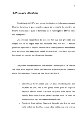 29
3.3 Vantagens e Benefícios
A implantação de ERP é algo vem sendo discutido em todas as empresas de
diferentes tamanhos, e que a grande pergunta par a maioria dos membros da
diretoria da empresa é: Quais os benefícios que a implantação de ERP ira trazer
para a companhia?
Uma empresa independente de seu porte tem que está preparada para
competir não só na região onde esta localizada. Mas com todo o mercado
globalizado e para isso as empresa precisam ter as informações sobre a empresa de
forma automática para poder prever melhor em quais áreas ou locais as empresas
deve investir seu recursos e a mão-de-obra disponível.
Mas para ter o retorno esperado pela empresa a implantação de um software
ERP deve ter os seguintes passos bem definidos: Especificação dos processos,
adoção de boas práticas, fazer uso de base de dados unificada.
• Especificação dos processos: Este é um passo importante para o bom
resultado do ERP, isso é um grande dilema para as pequenas
empresas. Que na maioria dos casos não possui esses passos bem
definido. Estas especificações devem envolver todos os níveis de
tarefas desde as mais complexas aos mais simples.
• Adoção de boas práticas: Essa uma discussão que deve se tomar
muito cuidado ao defini-las, porque a boa prática para uma empresa
 