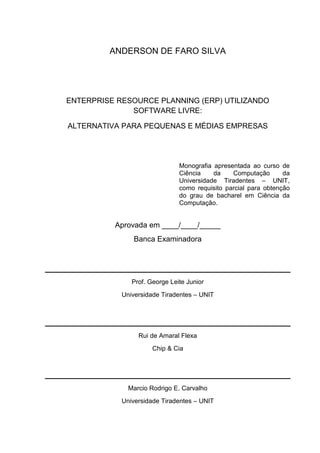 ANDERSON DE FARO SILVA
ENTERPRISE RESOURCE PLANNING (ERP) UTILIZANDO
SOFTWARE LIVRE:
ALTERNATIVA PARA PEQUENAS E MÉDIAS EMPRESAS
Monografia apresentada ao curso de
Ciência da Computação da
Universidade Tiradentes – UNIT,
como requisito parcial para obtenção
do grau de bacharel em Ciência da
Computação.
Aprovada em ____/____/_____
Banca Examinadora
Prof. George Leite Junior
Universidade Tiradentes – UNIT
Rui de Amaral Flexa
Chip & Cia
Marcio Rodrigo E. Carvalho
Universidade Tiradentes – UNIT
 
