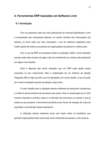 32
4. Ferramentas ERP baseados em Software Livre
4.1 Introdução
Com as empresas cada vez mais participando do mercado globalizado e com
a necessidade das companhias deterem um melhor controle das informações dos
setores, se torna cada vez mais necessário o uso de sistemas integrados para
melhor gerenciar todos os processos de organizações de pequeno e médio porte.
Com o uso de ERP as empresas podem se planejar melhor, tomar decisões
quando cada setor precisa de algum tipo de investimento ou mesmo esta passando
por algum novo desafio.
Essa é algumas das varias situações que um ERP pode ajudar essas
empresas no seu crescimento. Mas a implantação de um Sistema de Gestão
Integrado (SIG) é algo que tem que ser planejado com muita cautela, e que só pode
da o retorno desejado quando se planeja a logo prazo.
O maior desafio para a utilização desses softwares em pequenas companhias
é a falta do gerenciamento de processos que existe. Para a incorporação de um SIG
nessas empresas o primeiro passo é a definição dos processos ou ajustar o que já
existe ao que propõem a ferramenta escolhida como forma de redução de custo de
aquisição e manutenção desses aplicativos.
A utilização desses softwares livres vem trazer todos os benefícios que
grandes organizações tanto comerciais como industriais já possuem o seu alcance.
 