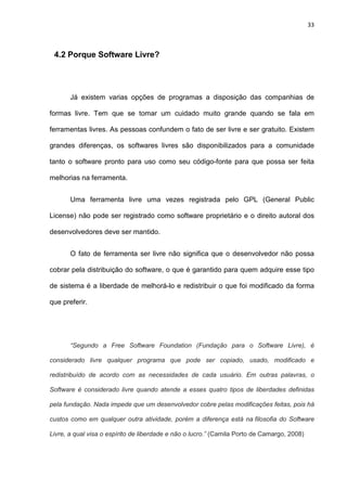 33
4.2 Porque Software Livre?
Já existem varias opções de programas a disposição das companhias de
formas livre. Tem que se tomar um cuidado muito grande quando se fala em
ferramentas livres. As pessoas confundem o fato de ser livre e ser gratuito. Existem
grandes diferenças, os softwares livres são disponibilizados para a comunidade
tanto o software pronto para uso como seu código-fonte para que possa ser feita
melhorias na ferramenta.
Uma ferramenta livre uma vezes registrada pelo GPL (General Public
License) não pode ser registrado como software proprietário e o direito autoral dos
desenvolvedores deve ser mantido.
O fato de ferramenta ser livre não significa que o desenvolvedor não possa
cobrar pela distribuição do software, o que é garantido para quem adquire esse tipo
de sistema é a liberdade de melhorá-lo e redistribuir o que foi modificado da forma
que preferir.
“Segundo a Free Software Foundation (Fundação para o Software Livre), é
considerado livre qualquer programa que pode ser copiado, usado, modificado e
redistribuído de acordo com as necessidades de cada usuário. Em outras palavras, o
Software é considerado livre quando atende a esses quatro tipos de liberdades definidas
pela fundação. Nada impede que um desenvolvedor cobre pelas modificações feitas, pois há
custos como em qualquer outra atividade, porém a diferença está na filosofia do Software
Livre, a qual visa o espírito de liberdade e não o lucro.” (Camila Porto de Camargo, 2008)
 