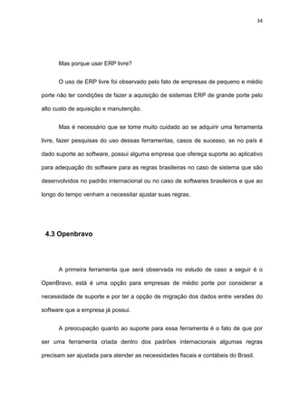 34
Mas porque usar ERP livre?
O uso de ERP livre foi observado pelo fato de empresas de pequeno e médio
porte não ter condições de fazer a aquisição de sistemas ERP de grande porte pelo
alto custo de aquisição e manutenção.
Mas é necessário que se tome muito cuidado ao se adquirir uma ferramenta
livre, fazer pesquisas do uso dessas ferramentas, casos de sucesso, se no país é
dado suporte ao software, possui alguma empresa que ofereça suporte ao aplicativo
para adequação do software para as regras brasileiras no caso de sistema que são
desenvolvidos no padrão internacional ou no caso de softwares brasileiros e que ao
longo do tempo venham a necessitar ajustar suas regras.
4.3 Openbravo
A primeira ferramenta que será observada no estudo de caso a seguir é o
OpenBravo, está é uma opção para empresas de médio porte por considerar a
necessidade de suporte e por ter a opção de migração dos dados entre versões do
software que a empresa já possui.
A preocupação quanto ao suporte para essa ferramenta é o fato de que por
ser uma ferramenta criada dentro dos padrões internacionais algumas regras
precisam ser ajustada para atender as necessidades fiscais e contábeis do Brasil.
 