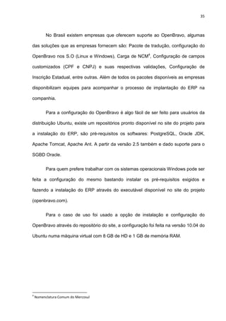 35
No Brasil existem empresas que oferecem suporte ao OpenBravo, algumas
das soluções que as empresas fornecem são: Pacote de tradução, configuração do
OpenBravo nos S.O (Linux e Windows), Carga de NCM4
, Configuração de campos
customizados (CPF e CNPJ) e suas respectivas validações, Configuração de
Inscrição Estadual, entre outras. Além de todos os pacotes disponíveis as empresas
disponibilizam equipes para acompanhar o processo de implantação do ERP na
companhia.
Para a configuração do OpenBravo é algo fácil de ser feito para usuários da
distribuição Ubuntu, existe um repositórios pronto disponível no site do projeto para
a instalação do ERP, são pré-requisitos os softwares: PostgreSQL, Oracle JDK,
Apache Tomcat, Apache Ant. A partir da versão 2.5 também e dado suporte para o
SGBD Oracle.
Para quem prefere trabalhar com os sistemas operacionais Windows pode ser
feita a configuração do mesmo bastando instalar os pré-requisitos exigidos e
fazendo a instalação do ERP através do executável disponível no site do projeto
(openbravo.com).
Para o caso de uso foi usado a opção de instalação e configuração do
OpenBravo através do repositório do site, a configuração foi feita na versão 10.04 do
Ubuntu numa máquina virtual com 8 GB de HD e 1 GB de memória RAM.
4
Nomenclatura Comum do Mercosul
 